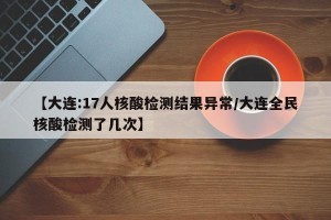 【大连:17人核酸检测结果异常/大连全民核酸检测了几次】