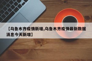 【乌鲁木齐疫情新增,乌鲁木齐疫情最新数据消息今天新增】