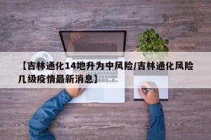【吉林通化14地升为中风险/吉林通化风险几级疫情最新消息】