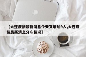 【大连疫情最新消息今天又增加9人,大连疫情最新消息分布情况】