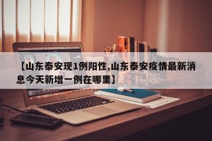 【山东泰安现1例阳性,山东泰安疫情最新消息今天新增一例在哪里】