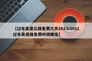 【过年高速公路免费几天2023/2021过年高速路免费时间规定】