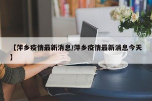 【萍乡疫情最新消息/萍乡疫情最新消息今天】