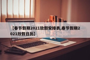 【春节假期2021放假安排表,春节假期2021放假日历】