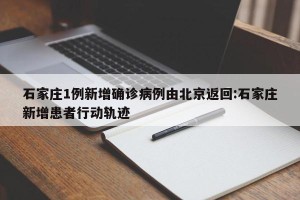 石家庄1例新增确诊病例由北京返回:石家庄新增患者行动轨迹