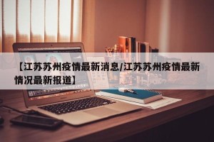 【江苏苏州疫情最新消息/江苏苏州疫情最新情况最新报道】