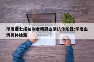 印度近七成被测者新冠血清抗体阳性:印度血清抗体检测