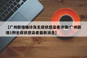 【广州新增确诊及无症状感染者详情/广州新增1例无症状感染者最新消息】
