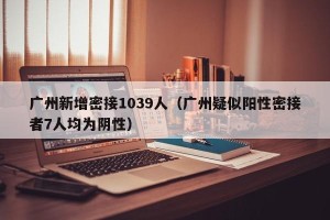 广州新增密接1039人（广州疑似阳性密接者7人均为阴性）