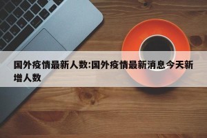 国外疫情最新人数:国外疫情最新消息今天新增人数