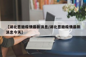 【湖北恩施疫情最新消息/湖北恩施疫情最新消息今天】