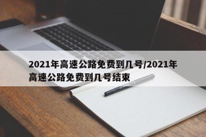2021年高速公路免费到几号/2021年高速公路免费到几号结束