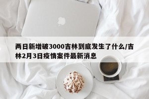 两日新增破3000吉林到底发生了什么/吉林2月3日疫情案件最新消息