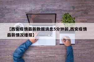 【西安疫情最新数据消息5分钟前,西安疫情最新情况播报】