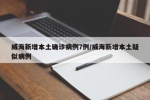 威海新增本土确诊病例7例/威海新增本土疑似病例