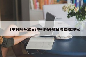 【中科院开放日/中科院开放日需要预约吗】