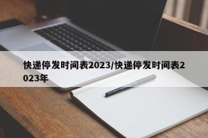 快递停发时间表2023/快递停发时间表2023年
