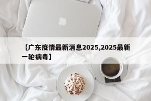 【广东疫情最新消息2025,2025最新一轮病毒】
