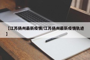 【江苏扬州最新疫情/江苏扬州最新疫情轨迹】