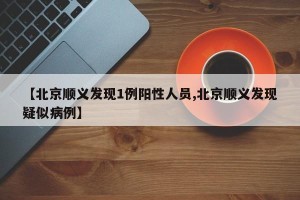 【北京顺义发现1例阳性人员,北京顺义发现疑似病例】
