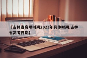 【吉林省高考时间2023年具体时间,吉林省高考日期】