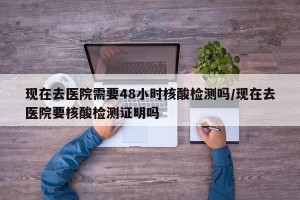 现在去医院需要48小时核酸检测吗/现在去医院要核酸检测证明吗