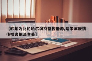 【韩某为此轮哈尔滨疫情传播源,哈尔滨疫情传播者依法查处】