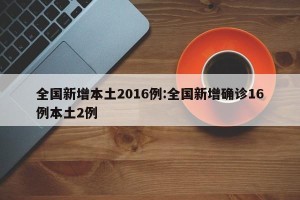 全国新增本土2016例:全国新增确诊16例本土2例