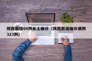 陕西新增60例本土确诊（陕西新增确诊病例323例）