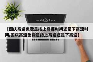 【国庆高速免费是按上高速时间还是下高速时间/国庆高速免费是指上高速还是下高速】