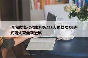 河南武馆火灾致18死:31人被处理/河南武馆火灾最新进展
