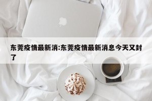 东莞疫情最新消:东莞疫情最新消息今天又封了