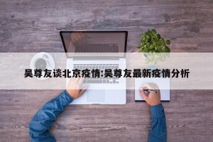 吴尊友谈北京疫情:吴尊友最新疫情分析