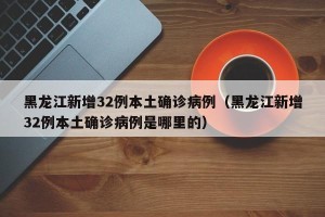 黑龙江新增32例本土确诊病例（黑龙江新增32例本土确诊病例是哪里的）
