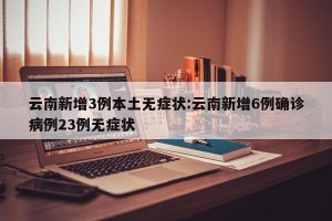 云南新增3例本土无症状:云南新增6例确诊病例23例无症状