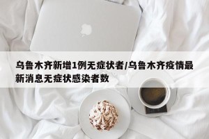 乌鲁木齐新增1例无症状者/乌鲁木齐疫情最新消息无症状感染者数