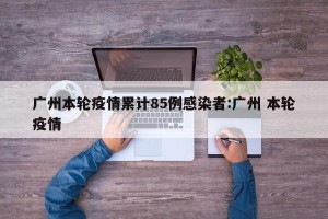 广州本轮疫情累计85例感染者:广州 本轮疫情