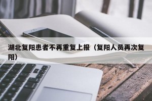 湖北复阳患者不再重复上报（复阳人员再次复阳）