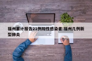 福州累计报告21例阳性感染者:福州几例新型肺炎
