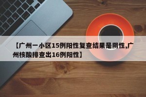 【广州一小区15例阳性复查结果是阴性,广州核酸排查出16例阳性】