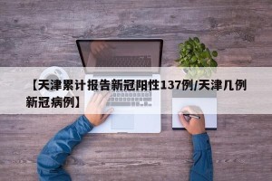 【天津累计报告新冠阳性137例/天津几例新冠病例】