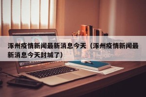 涿州疫情新闻最新消息今天（涿州疫情新闻最新消息今天封城了）