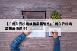 【广州白云机场疫情最新消息/广州白云机场最新疫情通报】