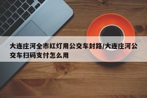 大连庄河全市红灯用公交车封路/大连庄河公交车扫码支付怎么用