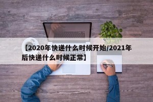 【2020年快递什么时候开始/2021年后快递什么时候正常】