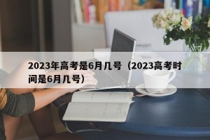2023年高考是6月几号（2023高考时间是6月几号）