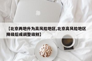 【北京两地升为高风险地区,北京高风险地区降级后或调整级别】