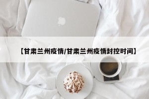 【甘肃兰州疫情/甘肃兰州疫情封控时间】