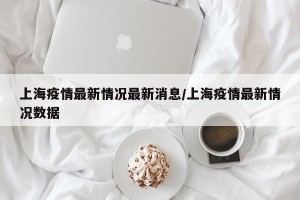 上海疫情最新情况最新消息/上海疫情最新情况数据