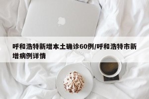 呼和浩特新增本土确诊60例/呼和浩特市新增病例详情
